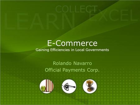 LEARN COLLECT EXCEL E-Commerce Gaining Efficiencies in Local Governments Rolando Navarro Official Payments Corp.