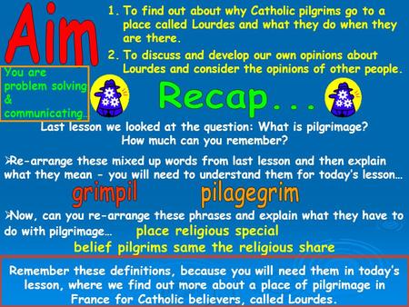 1.To find out about why Catholic pilgrims go to a place called Lourdes and what they do when they are there. 2.To discuss and develop our own opinions.