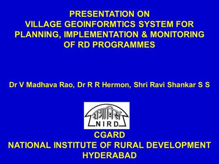 PRESENTATION ON VILLAGE GEOINFORMTICS SYSTEM FOR PLANNING, IMPLEMENTATION & MONITORING OF RD PROGRAMMES Dr V Madhava Rao, Dr R R Hermon, Shri Ravi Shankar.