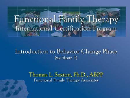 Functional Family Therapy International Certification Program Introduction to Behavior Change Phase (webinar 5) Thomas L. Sexton, Ph.D., ABPP Functional.