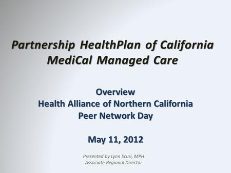 Partnership HealthPlan of California MediCal Managed Care Overview Health Alliance of Northern California Peer Network Day May 11, 2012 Presented by Lynn.