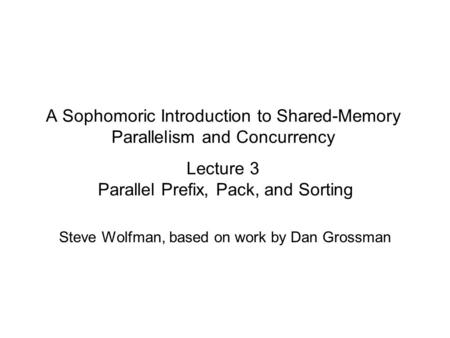 A Sophomoric Introduction to Shared-Memory Parallelism and Concurrency Lecture 3 Parallel Prefix, Pack, and Sorting Steve Wolfman, based on work by Dan.