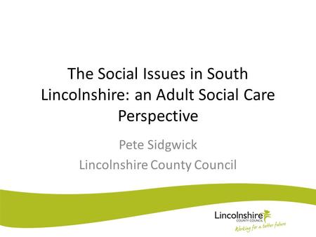 The Social Issues in South Lincolnshire: an Adult Social Care Perspective Pete Sidgwick Lincolnshire County Council.