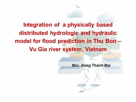 Integration of a physically based distributed hydrologic and hydraulic model for flood prediction in Thu Bon – Vu Gia river system, Vietnam Msc. Dang.