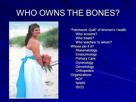 WHO OWNS THE BONES? “Patchwork Quilt” of Women’s Health Who screens? Who treats? Who teaches/ to whom? Whose job it it? RheumatologyEndocrinology Primary.