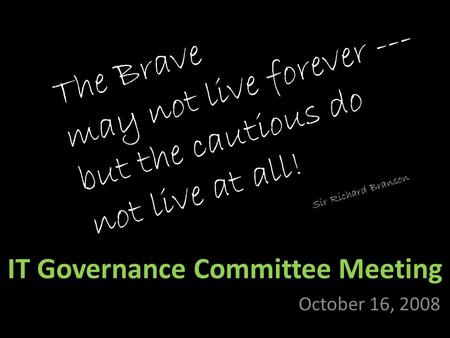 IT Governance Committee Meeting October 16, 2008 The Brave may not live forever --- but the cautious do not live at all! Sir Richard Branson.