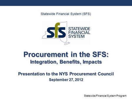 Statewide Financial System Program Procurement in the SFS: Integration, Benefits, Impacts Presentation to the NYS Procurement Council September 27, 2012.