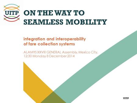 UITP ON THE WAY TO SEAMLESS MOBILITY integration and interoperability of fare collection systems ALAMYS XXVIII GENERAL Assembly, Mexico City, 12:30 Monday.