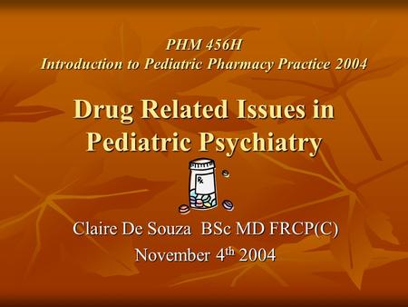 PHM 456H Introduction to Pediatric Pharmacy Practice 2004 Drug Related Issues in Pediatric Psychiatry Claire De Souza BSc MD FRCP(C) November 4 th 2004.