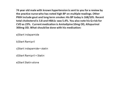 74 year old male with known hypertension is sent to you for a review by the practice nurse who has noted high BP on multiple readings. Other PMH include.