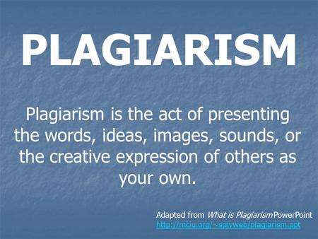 PLAGIARISM Plagiarism is the act of presenting the words, ideas, images, sounds, or the creative expression of others as your own. Adapted from What is.