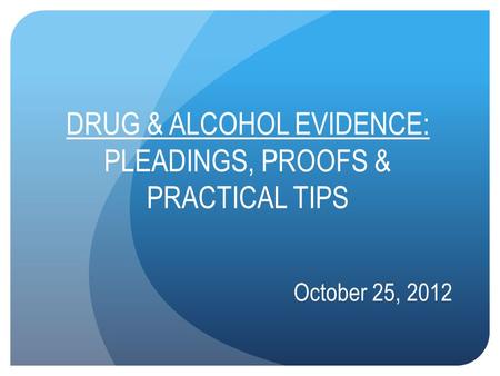 DRUG & ALCOHOL EVIDENCE: PLEADINGS, PROOFS & PRACTICAL TIPS October 25, 2012.