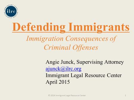 Defending Immigrants Immigration Consequences of Criminal Offenses © 2014 Immigrant Legal Resource Center1 Angie Junck, Supervising Attorney