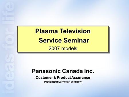 Panasonic Canada Inc. Customer & Product Assurance Presented by: Roman Jemielity Plasma Television Service Seminar Service Seminar 2007 models Plasma Television.