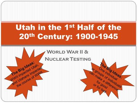 World War II & Nuclear Testing Utah in the 1 st Half of the 20 th Century: 1900-1945 The Big Ideas: WWII impacted Utah, and Utahans impacted the course.