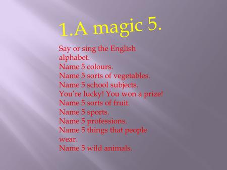 1.A magic 5. Say or sing the English alphabet. Name 5 colours. Name 5 sorts of vegetables. Name 5 school subjects. You’re lucky! You won a prize! Name.