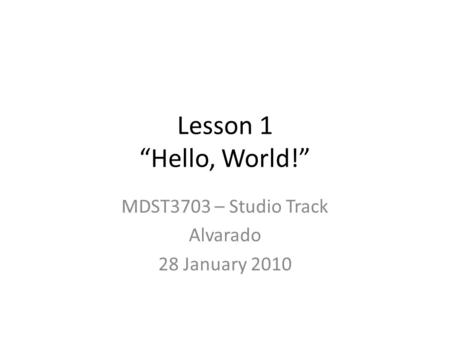 Lesson 1 “Hello, World!” MDST3703 – Studio Track Alvarado 28 January 2010.