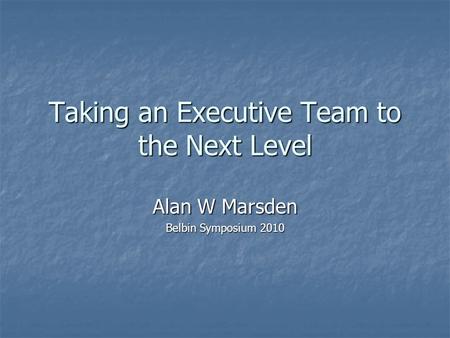 Taking an Executive Team to the Next Level Alan W Marsden Belbin Symposium 2010.