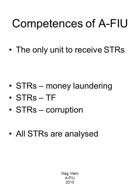 Mag. Mahr A-FIU 2010 Competences of A-FIU The only unit to receive STRs STRs – money laundering STRs – TF STRs – corruption All STRs are analysed.