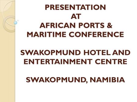 PRESENTATION AT AFRICAN PORTS & MARITIME CONFERENCE PRESENTATION AT AFRICAN PORTS & MARITIME CONFERENCE SWAKOPMUND HOTEL AND ENTERTAINMENT CENTRE SWAKOPMUND,