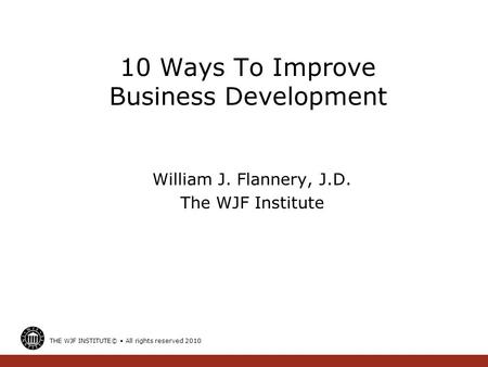 10 Ways To Improve Business Development William J. Flannery, J.D. The WJF Institute THE WJF INSTITUTE© All rights reserved 2010.