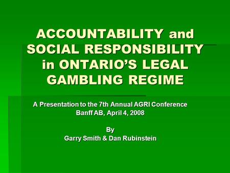 ACCOUNTABILITY and SOCIAL RESPONSIBILITY in ONTARIO’S LEGAL GAMBLING REGIME A Presentation to the 7th Annual AGRI Conference Banff AB, April 4, 2008 By.