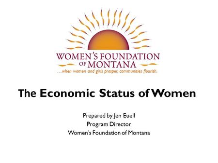 …when women and girls prosper, communities flourish. The Economic Status of Women Prepared by Jen Euell Program Director Women’s Foundation of Montana.