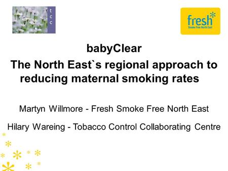 BabyClear The North East`s regional approach to reducing maternal smoking rates Martyn Willmore - Fresh Smoke Free North East Hilary Wareing - Tobacco.