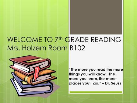 WELCOME TO 7 th GRADE READING Mrs. Holzem Room B102 “The more you read the more things you will know. The more you learn, the more places you’ll go.” –