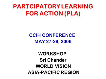 PARTCIPATORY LEARNING FOR ACTION (PLA) CCIH CONFERENCE MAY 27-29, 2006 WORKSHOP Sri Chander WORLD VISION ASIA-PACIFIC REGION.