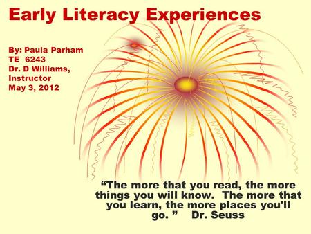 Early Literacy Experiences By: Paula Parham TE 6243 Dr. D Williams, Instructor May 3, 2012 “The more that you read, the more things you will know. The.