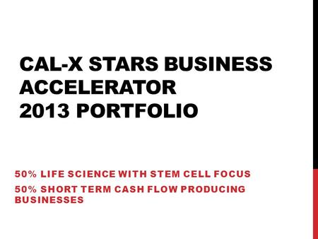 CAL-X STARS BUSINESS ACCELERATOR 2013 PORTFOLIO 50% LIFE SCIENCE WITH STEM CELL FOCUS 50% SHORT TERM CASH FLOW PRODUCING BUSINESSES.