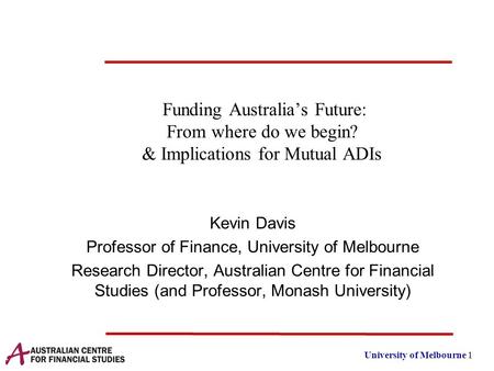 University of Melbourne 1 Funding Australia’s Future: From where do we begin? & Implications for Mutual ADIs Kevin Davis Professor of Finance, University.