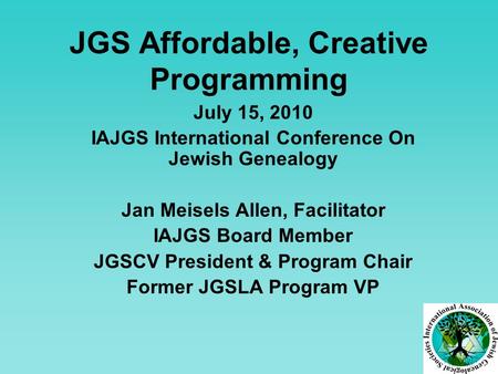 JGS Affordable, Creative Programming July 15, 2010 IAJGS International Conference On Jewish Genealogy Jan Meisels Allen, Facilitator IAJGS Board Member.