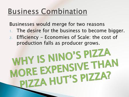 Businesses would merge for two reasons 1. The desire for the business to become bigger. 2. Efficiency - Economies of Scale: the cost of production falls.