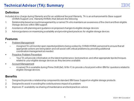 © 2011 IBM Corporation 1 Technical Advisor (TA): Summary Definition Included at no charge during Warranty and for an additional fee post Warranty, TA is.