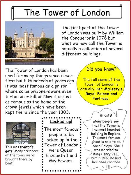 The Tower of London The first part of the Tower of London was built by William the Conqueror in 1078 but what we now call the Tower is actually a collection.