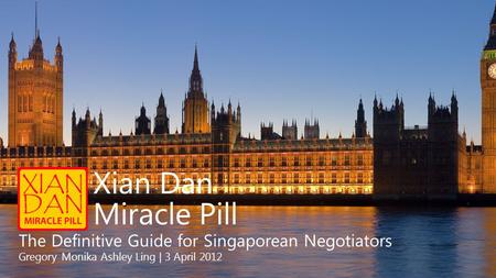 Xian Dan Miracle Pill The Definitive Guide for Singaporean Negotiators Gregory Monika Ashley Ling | 3 April 2012.