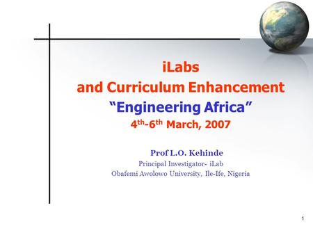 1 iLabs and Curriculum Enhancement “Engineering Africa” 4 th -6 th March, 2007 Prof L.O. Kehinde Principal Investigator- iLab Obafemi Awolowo University,