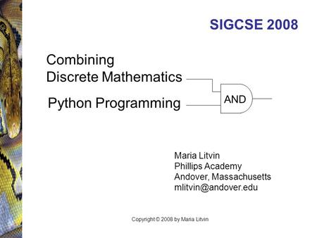 SIGCSE 2008 Maria Litvin Phillips Academy Andover, Massachusetts AND Combining Discrete Mathematics Python Programming Copyright ©