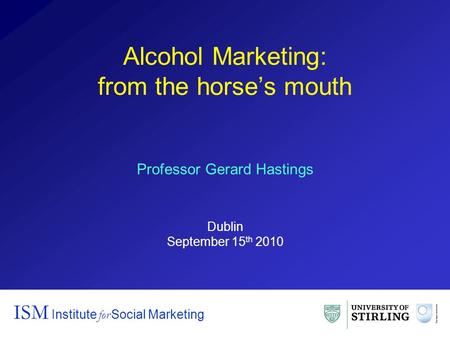 Alcohol Marketing: from the horse’s mouth ISM Institute for Social Marketing Professor Gerard Hastings Dublin September 15 th 2010.