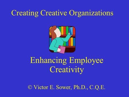 Creating Creative Organizations Enhancing Employee Creativity © Victor E. Sower, Ph.D., C.Q.E.