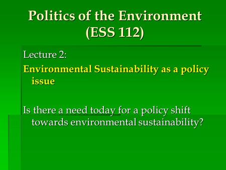 Politics of the Environment (ESS 112) Lecture 2: Environmental Sustainability as a policy issue Is there a need today for a policy shift towards environmental.