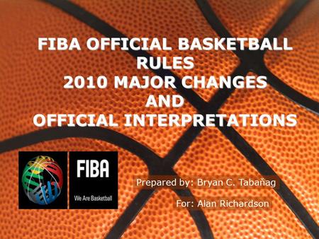 FIBA OFFICIAL BASKETBALL RULES 2010 MAJOR CHANGES AND OFFICIAL INTERPRETATIONS Prepared by: Bryan C. Tabaňag For: Alan Richardson.