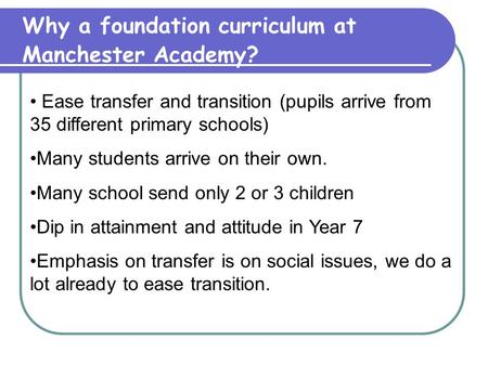 Why a foundation curriculum at Manchester Academy? Ease transfer and transition (pupils arrive from 35 different primary schools) Many students arrive.