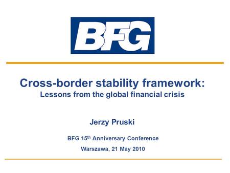 1 Cross-border stability framework: Lessons from the global financial crisis Jerzy Pruski BFG 15 th Anniversary Conference Warszawa, 21 May 2010.