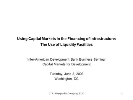 J. R. Sheppard & Company, LLC1 Using Capital Markets in the Financing of Infrastructure: The Use of Liquidity Facilities Inter-American Development Bank.