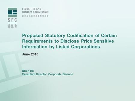 Proposed Statutory Codification of Certain Requirements to Disclose Price Sensitive Information by Listed Corporations June 2010 Brian Ho Executive Director,