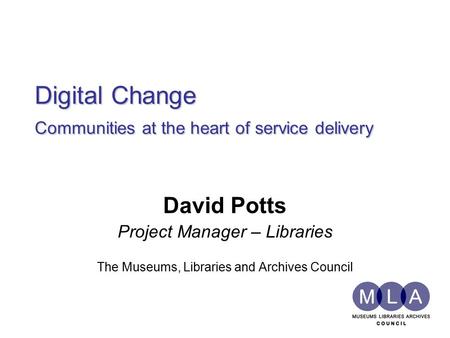 Digital Change Communities at the heart of service delivery David Potts Project Manager – Libraries The Museums, Libraries and Archives Council.