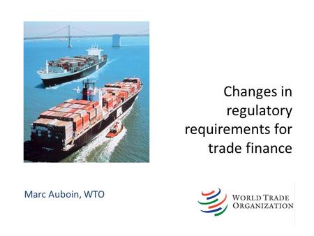 Changes in regulatory requirements for trade finance Marc Auboin, WTO.